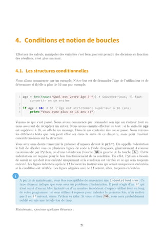 4. Conditions et notion de boucles
Effectuer des calculs, manipuler des variables c’est bien, pouvoir prendre des décisions en fonction
des résultats, c’est plus marrant.
4.1. Les structures conditionnelles
Nous allons commencer par un exemple. Notre but est de demander l’âge de l’utilisateur et de
déterminer si il/elle a plus de 16 ans par exemple.
age = int(input("Quel est votre âge ? ")) # Souvenez-vous, il faut
convertir en un entier
if age > 16: # Si l'âge est strictement supérieur à 16 (ans)
print("Vous avez plus de 16 ans :)")
Voyons ce qui s’est passé. Nous avons commencé par demander son âge au visiteur tout en
nous assurant de récupérer un entier. Nous avons ensuite effectué un test : si la variable age
est supérieur à 16, on aﬃche un message. Dans le cas contraire rien ne se passe. Nous verrons
les différents tests que l’on peut effectuer dans la suite de ce chapitre, mais pour l’instant
concentrons-nous sur la structure.
Vous avez sans doute remarqué la présence d’espaces devant le print. On appelle indentation
le fait de décaler une ou plusieurs lignes de code à l’aide d’espaces, généralement 4 comme
recommandé par Python, ou d’une tabulation (touche Tab à gauche de la touche A ). Cette
indentation est requise pour le bon fonctionnement de la condition. En effet, Python a besoin
de savoir ce qui doit être exécuté uniquement si la condition est vérifiée et ce qui sera toujours
exécuté. Les lignes indentées après le if forment les instructions qui seront uniquement exécutées
si la condition est vérifiée. Les lignes alignées avec le if seront, elles, toujours exécutées.
i
A partir de maintenant, vous êtes susceptibles de rencontrer une IndentationError. Ce
type d’erreur indique que vous avez un problème d’indentation. Il peut s’agir d’un if qui
n’est suivi d’aucun bloc indenté ou d’un nombre incohérent d’espace utilisé tout au long
de votre programme : si vous utilisez 4 espaces pour indenter la première fois, n’en mettez
pas 5 au if suivant, sinon Python va râler. Si vous utilisez Tab , vous avez probablement
oublié ou mis une tabulation de trop.
Maintenant, ajoutons quelques éléments :
21
 