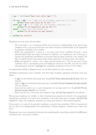 I. Les bases de Python
age = int(input("Quel est votre âge ? "))
if age > 16: # Si l'âge est strictement supérieur à 16 (ans)
print("Vous avez plus de 16 ans :)")
elif age < 0: # Si l'âge est strictement inférieur à 0
print("Tu te moquerais pas de moi ?")
else: # Dans tous les autres cas
print("Tu es encore un peu jeune")
print("Au revoir")
Détaillons les trois mots clé introduits :
— if, c’est-à-dire « si », marque le début de la structure conditionnelle. Il est suivi d’une
condition. Il n’y a qu’un seul if dans une même structure conditionnelle. C’est également
la première condition à être vérifiée.
— elif, qui correspond à « sinon si », est aussi suivi d’une condition. Il peut y avoir
plusieurs elif dans une même structure de condition. La condition ne sera testée que si
aucune des conditions précédentes se trouvant dans la même structure n’est vérifiée. De
plus, les elif seront testés dans l’ordre dans lequel ils se trouvent dans votre fichier.
— else correspond à « sinon » ou « dans tous les autres cas ». Il n’est pas suivi d’une
condition. Il n’y a forcément qu’un seul else par structure. En effet, son rôle est d’être
nécessairement exécuté si aucune des conditions au-dessus de lui n’a été vérifiée.
Les instructions elif et else peuvent ou non faire partie de votre structure.
Détaillons maintenant notre exemple. Une fois l’âge récupéré, plusieurs scénarios sont pos-
sibles :
— si age est strictement plus grand que 16, print("Vous avez plus de 16 ans :)") est
exécuté.
— sinon si age est strictement plus petit que 0, print("Tu ne te moquerais pas de moi
?") est exécuté.
— dans tous les autres cas, ce qui correspond ici à un âge entre 0 et 16, print("Tu es
encore un peu jeune") est exécuté.
— Dans tous les cas, c’est-à-dire peut importe l’âge, print("Au revoir") est exécuté.
Dès qu’une condition est vérifiée, le bloc d’instructions associé est exécuté et le programme
reprend son exécution à la sortie de la condition, c’est-à-dire dans notre exemple à print("Au
revoir"). Ainsi, les conditions suivantes ne seront pas testées et directement ignorées.
Vous pouvez, à la suite de la première condition, en ajouter une deuxième. Celle-ci commencera
par un if et sera indépendante de la précédente. Comme toujours, n’hésitez pas à faire des
tests.
Maintenant que vous connaissez la structure des conditionnelle, nous allons aborder les différentes
conditions que vous pouvez utiliser.
22
 