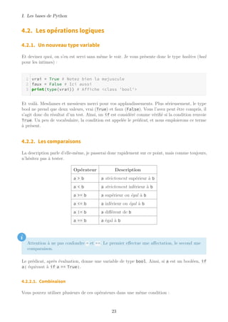 I. Les bases de Python
4.2. Les opérations logiques
4.2.1. Un nouveau type variable
Et devinez quoi, on s’en est servi sans même le voir. Je vous présente donc le type booléen (bool
pour les intimes) :
vrai = True # Notez bien la majuscule
faux = False # Ici aussi
print(type(vrai)) # Affiche <class 'bool'>
Et voilà. Mesdames et messieurs merci pour vos applaudissements. Plus sérieusement, le type
bool ne prend que deux valeurs, vrai (True) et faux (False). Vous l’avez peut être compris, il
s’agit donc du résultat d’un test. Ainsi, un if est considéré comme vérifié si la condition renvoie
True. Un peu de vocabulaire, la condition est appelée le prédicat, et nous emploierons ce terme
à présent.
4.2.2. Les comparaisons
La description parle d’elle-même, je passerai donc rapidement sur ce point, mais comme toujours,
n’hésitez pas à tester.
Opérateur Description
a > b a strictement supérieur à b
a < b a strictement inférieur à b
a >= b a supérieur ou égal à b
a <= b a inférieur ou égal à b
a != b a différent de b
a == b a égal à b
i
Attention à ne pas confondre = et ==. Le premier effectue une affectation, le second une
comparaison.
Le prédicat, après évaluation, donne une variable de type bool. Ainsi, si a est un booléen, if
a: équivaut à if a == True:.
4.2.2.1. Combinaison
Vous pouvez utiliser plusieurs de ces opérateurs dans une même condition :
23
 