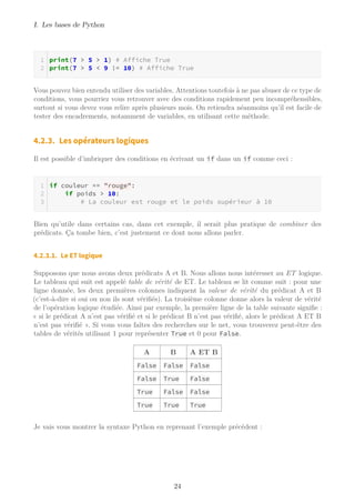 I. Les bases de Python
print(7 > 5 > 1) # Affiche True
print(7 > 5 < 9 != 10) # Affiche True
Vous pouvez bien entendu utiliser des variables. Attentions toutefois à ne pas abuser de ce type de
conditions, vous pourriez vous retrouver avec des conditions rapidement peu incompréhensibles,
surtout si vous devez vous relire après plusieurs mois. On retiendra néanmoins qu’il est facile de
tester des encadrements, notamment de variables, en utilisant cette méthode.
4.2.3. Les opérateurs logiques
Il est possible d’imbriquer des conditions en écrivant un if dans un if comme ceci :
if couleur == "rouge":
if poids > 10:
# La couleur est rouge et le poids supérieur à 10
Bien qu’utile dans certains cas, dans cet exemple, il serait plus pratique de combiner des
prédicats. Ça tombe bien, c’est justement ce dont nous allons parler.
4.2.3.1. Le ET logique
Supposons que nous avons deux prédicats A et B. Nous allons nous intéresser au ET logique.
Le tableau qui suit est appelé table de vérité de ET. Le tableau se lit comme suit : pour une
ligne donnée, les deux premières colonnes indiquent la valeur de vérité du prédicat A et B
(c’est-à-dire si oui ou non ils sont vérifiés). La troisième colonne donne alors la valeur de vérité
de l’opération logique étudiée. Ainsi par exemple, la première ligne de la table suivante signifie :
« si le prédicat A n’est pas vérifié et si le prédicat B n’est pas vérifié, alors le prédicat A ET B
n’est pas vérifié ». Si vous vous faîtes des recherches sur le net, vous trouverez peut-être des
tables de vérités utilisant 1 pour représenter True et 0 pour False.
A B A ET B
False False False
False True False
True False False
True True True
Je vais vous montrer la syntaxe Python en reprenant l’exemple précédent :
24
 