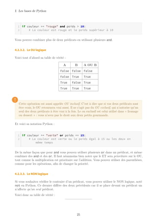 I. Les bases de Python
if couleur == "rouge" and poids > 10:
# La couleur est rouge et le poids supérieur à 10
Vous pouvez combiner plus de deux prédicats en utilisant plusieurs and.
4.2.3.2. Le OU logique
Voici tout d’abord sa table de vérité :
A B A OU B
False False False
False True True
True False True
True True True
!
Cette opération est aussi appelée OU inclusif. C’est à dire que si vos deux prédicats sont
être vrais, le OU retournera vrai aussi. Il ne s’agit pas du OU exclusif, qui n’autorise qu’un
seul des deux prédicats à être vrai à la fois. Le ou exclusif est celui utilisé dans « fromage
ou dessert » : vous n’avez pas le droit aux deux petits gourmands.
Et voici sa notation Python :
if couleur == "verte" or poids == 15:
# La couleur est verte ou le poids égal à 15 ou les deux en
même temps
De la même façon que pour and vous pouvez utiliser plusieurs or dans un prédicat, et même
combiner des and et des or. Il faut néanmoins bien noter que le ET sera prioritaire sur le OU,
tout comme la multiplication est prioritaire sur l’addition. Vous pouvez utiliser des parenthèses,
comme pour les opérations, afin de changer la priorité.
4.2.3.3. Le NON logique
Si vous souhaitez vérifier le contraire d’un prédicat, vous pouvez utiliser le NON logique, noté
not en Python. Ce dernier diffère des deux précédents car il se place devant un prédicat un
n’affecte qu’un seul prédicat.
Voici donc sa table de vérité :
25
 