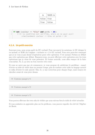 I. Les bases de Python
A NON A
False True
True False
if not (couleur == "bleu" and poids > 20):
# Si la condition est vérifiée, alors on ne peut avoir
simultanément couleur == bleu et poids > 20
4.2.4. Un petit exercice
Souvenez-vous, nous avons parlé du OU exclusif. Pour raccourcir les notations, le OU désigne le
ou inclusif, et XOR (de l’anglais « exclusive or ») le OU exclusif. Vous avez peut-être remarqué
que je ne vous ai pas donné d’opérateur pour cette opération. C’est normal, Python ne définit
pas cette opération par défaut. Rassurez-vous, on peut effectuer cette opération avec les trois
opérations que je viens de vous présenter. Et bonne nouvelle, vous allez essayer de la faire
vous-même. Si, si, ça sera un bon exercice très court.
Si vous ne savez pas par où commencer, je vous propose de subdiviser le problème : essayé
d’écrire sa table de vérité dans un premier temps, puis de traduire cette table en langage naturel
et enfin d’écrire le code associé. Oui, il y a une correction pour chaque étape, mais essayez de
chercher avant de vous jeter dessus.
Contenu masqué n°1
Contenu masqué n°2
Contenu masqué n°3
Vous pouvez effectuer des tests afin de vérifier que nous suivons bien la table de vérité attendue.
Si vous souhaitez en apprendre plus sur les prédicats, vous pouvez regarder du côté de l’Algèbre
de Boole.
26
 
