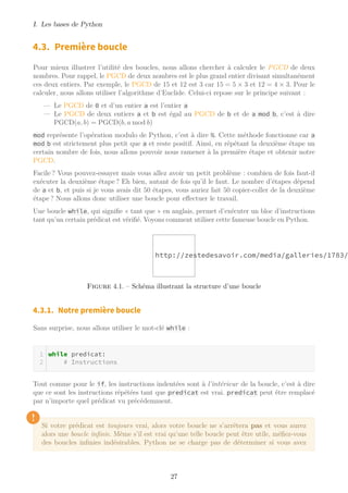 I. Les bases de Python
4.3. Première boucle
Pour mieux illustrer l’utilité des boucles, nous allons chercher à calculer le PGCD de deux
nombres. Pour rappel, le PGCD de deux nombres est le plus grand entier divisant simultanément
ces deux entiers. Par exemple, le PGCD de 15 et 12 est 3 car 15 = 5 × 3 et 12 = 4 × 3. Pour le
calculer, nous allons utiliser l’algorithme d’Euclide. Celui-ci repose sur le principe suivant :
— Le PGCD de 0 et d’un entier a est l’entier a
— Le PGCD de deux entiers a et b est égal au PGCD de b et de a mod b, c’est à dire
PGCD(a, b) = PGCD(b, a mod b)
mod représente l’opération modulo de Python, c’est à dire %. Cette méthode fonctionne car a
mod b est strictement plus petit que a et reste positif. Ainsi, en répétant la deuxième étape un
certain nombre de fois, nous allons pouvoir nous ramener à la première étape et obtenir notre
PGCD.
Facile ? Vous pouvez-essayer mais vous allez avoir un petit problème : combien de fois faut-il
exécuter la deuxième étape ? Eh bien, autant de fois qu’il le faut. Le nombre d’étapes dépend
de a et b, et puis si je vous avais dit 50 étapes, vous auriez fait 50 copier-coller de la deuxième
étape ? Nous allons donc utiliser une boucle pour effectuer le travail.
Une boucle while, qui signifie « tant que » en anglais, permet d’exécuter un bloc d’instructions
tant qu’un certain prédicat est vérifié. Voyons comment utiliser cette fameuse boucle en Python.
http://zestedesavoir.com/media/galleries/1783/
Figure 4.1. – Schéma illustrant la structure d’une boucle
4.3.1. Notre première boucle
Sans surprise, nous allons utiliser le mot-clé while :
while predicat:
# Instructions
Tout comme pour le if, les instructions indentées sont à l’intérieur de la boucle, c’est à dire
que ce sont les instructions répétées tant que predicat est vrai. predicat peut être remplacé
par n’importe quel prédicat vu précédemment.
!
Si votre prédicat est toujours vrai, alors votre boucle ne s’arrêtera pas et vous aurez
alors une boucle infinie. Même s’il est vrai qu’une telle boucle peut être utile, méfiez-vous
des boucles infinies indésirables. Python ne se charge pas de déterminer si vous avez
27
 