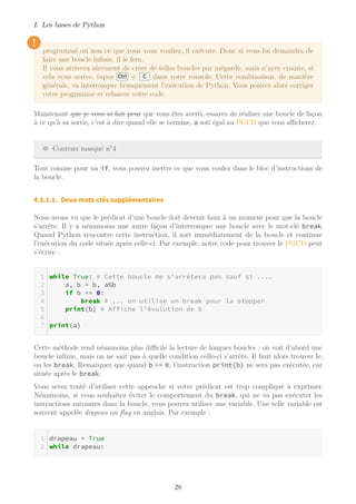 I. Les bases de Python
!
programmé ou non ce que vous vous vouliez, il exécute. Donc si vous lui demandez de
faire une boucle infinie, il le fera.
Il vous arrivera sûrement de créer de telles boucles par mégarde, mais n’ayez crainte, si
cela vous arrive, tapez Ctrl + C dans votre console. Cette combinaison, de manière
générale, va interrompre brusquement l’exécution de Python. Vous pouvez alors corriger
votre programme et relancer votre code.
Maintenant que je vous ai fait peur que vous êtes averti, essayez de réaliser une boucle de façon
à ce qu’à sa sortie, c’est à dire quand elle se termine, a soit égal au PGCD que vous aﬃcherez.
Contenu masqué n°4
Tout comme pour un if, vous pouvez mettre ce que vous voulez dans le bloc d’instructions de
la boucle.
4.3.1.1. Deux mots-clés supplémentaires
Nous avons vu que le prédicat d’une boucle doit devenir faux à un moment pour que la boucle
s’arrête. Il y a néanmoins une autre façon d’interrompre une boucle avec le mot-clé break.
Quand Python rencontre cette instruction, il sort immédiatement de la boucle et continue
l’exécution du code située après celle-ci. Par exemple, notre code pour trouver le PGCD peut
s’écrire :
while True: # Cette boucle ne s'arrêtera pas sauf si ....
a, b = b, a%b
if b == 0:
break # ... on utilise un break pour la stopper
print(b) # Affiche l'évolution de b
print(a)
Cette méthode rend néanmoins plus diﬃcile la lecture de longues boucles : on voit d’abord une
boucle infinie, mais on ne sait pas à quelle condition celle-ci s’arrête. Il faut alors trouver le,
ou les break. Remarquez que quand b == 0, l’instruction print(b) ne sera pas exécutée, car
située après le break.
Vous serez tenté d’utiliser cette approche si votre prédicat est trop compliqué à exprimer.
Néanmoins, si vous souhaitez éviter le comportement du break, qui ne va pas exécuter les
instructions suivantes dans la boucle, vous pouvez utiliser une variable. Une telle variable est
souvent appelée drapeau ou ﬂag en anglais. Par exemple :
drapeau = True
while drapeau:
28
 