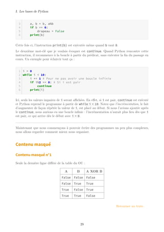 I. Les bases de Python
a, b = b, a%b
if b == 0:
drapeau = False
print(b)
Cette fois ci, l’instruction print(b) est exécutée même quand b vaut 0.
Le deuxième mot-clé que je voulais évoquer est continue. Quand Python rencontre cette
instruction, il recommence à la boucle à partir du prédicat, sans exécuter la fin du passage en
cours. Un exemple pour éclaircir tout ça :
i = 0
while i < 10:
i += 1 # Pour ne pas avoir une boucle infinie
if i%2 == 0: # Si i est pair
continue
print(i)
Ici, seuls les valeurs impaires de i seront aﬃchées. En effet, si i est pair, continue est exécuté
et Python reprend le programme à partir de while i < 10. Notez que l’incrémentation, le fait
d’augmenter de façon répétée la valeur de i, est placé au début. Si nous l’avions ajoutée après
le continue, nous aurions eu une boucle infinie : l’incrémentation n’aurait plus lieu dès que i
est pair, ce qui arrive dès le début avec i = 0.
Maintenant que nous commençons à pouvoir écrire des programmes un peu plus complexes,
nous allons regarder comment mieux nous organiser.
Contenu masqué
Contenu masqué n°1
Seule la dernière ligne diffère de la table du OU :
A B A XOR B
False False False
False True True
True False True
True True False
Retourner au texte.
29
 