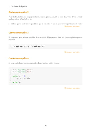 I. Les bases de Python
Contenu masqué n°2
Pour la traduction en langage naturel, qui est probablement le plus dur, vous devez obtenir
quelque chose d’équivalent à :
Il faut que A soit vrai et pas B ou que B soit vrai et pas A pour que le prédicat soit vérifié
Retourner au texte.
Contenu masqué n°3
Je vais noter A et B deux variables de type bool. Elles peuvent bien sûr être remplacées par un
prédicat.
(A and not(B)) or (B and not(A))
Retourner au texte.
Contenu masqué n°4
Je vous mets la correction, mais cherchez avant de sauter dessus :
a = int(input("a:"))
b = int(input("b:"))
while b != 0:
a, b = b, a%b
print(a)
Retourner au texte.
30
 