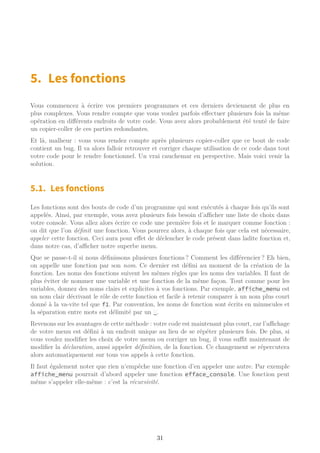 5. Les fonctions
Vous commencez à écrire vos premiers programmes et ces derniers deviennent de plus en
plus complexes. Vous rendre compte que vous voulez parfois effectuer plusieurs fois la même
opération en différents endroits de votre code. Vous avez alors probablement été tenté de faire
un copier-coller de ces parties redondantes.
Et là, malheur : vous vous rendez compte après plusieurs copier-coller que ce bout de code
contient un bug. Il va alors falloir retrouver et corriger chaque utilisation de ce code dans tout
votre code pour le rendre fonctionnel. Un vrai cauchemar en perspective. Mais voici venir la
solution.
5.1. Les fonctions
Les fonctions sont des bouts de code d’un programme qui sont exécutés à chaque fois qu’ils sont
appelés. Ainsi, par exemple, vous avez plusieurs fois besoin d’aﬃcher une liste de choix dans
votre console. Vous allez alors écrire ce code une première fois et le marquer comme fonction :
on dit que l’on définit une fonction. Vous pourrez alors, à chaque fois que cela est nécessaire,
appeler cette fonction. Ceci aura pour effet de déclencher le code présent dans ladite fonction et,
dans notre cas, d’aﬃcher notre superbe menu.
Que se passe-t-il si nous définissons plusieurs fonctions ? Comment les différencier ? Eh bien,
on appelle une fonction par son nom. Ce dernier est défini au moment de la création de la
fonction. Les noms des fonctions suivent les mêmes règles que les noms des variables. Il faut de
plus éviter de nommer une variable et une fonction de la même façon. Tout comme pour les
variables, donnez des noms clairs et explicites à vos fonctions. Par exemple, affiche_menu est
un nom clair décrivant le rôle de cette fonction et facile à retenir comparer à un nom plus court
donné à la va-vite tel que f1. Par convention, les noms de fonction sont écrits en minuscules et
la séparation entre mots est délimité par un _.
Revenons sur les avantages de cette méthode : votre code est maintenant plus court, car l’aﬃchage
de votre menu est défini à un endroit unique au lieu de se répéter plusieurs fois. De plus, si
vous voulez modifier les choix de votre menu ou corriger un bug, il vous suﬃt maintenant de
modifier la déclaration, aussi appeler définition, de la fonction. Ce changement se répercutera
alors automatiquement sur tous vos appels à cette fonction.
Il faut également noter que rien n’empêche une fonction d’en appeler une autre. Par exemple
affiche_menu pourrait d’abord appeler une fonction efface_console. Une fonction peut
même s’appeler elle-même : c’est la récursivité.
31
 