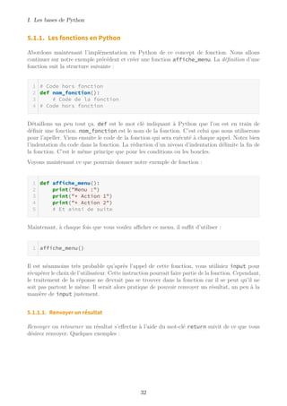 I. Les bases de Python
5.1.1. Les fonctions en Python
Abordons maintenant l’implémentation en Python de ce concept de fonction. Nous allons
continuer sur notre exemple précédent et créer une fonction affiche_menu. La définition d’une
fonction suit la structure suivante :
# Code hors fonction
def nom_fonction():
# Code de la fonction
# Code hors fonction
Détaillons un peu tout ça. def est le mot clé indiquant à Python que l’on est en train de
définir une fonction. nom_fonction est le nom de la fonction. C’est celui que nous utiliserons
pour l’apeller. Viens ensuite le code de la fonction qui sera exécuté à chaque appel. Notez bien
l’indentation du code dans la fonction. La réduction d’un niveau d’indentation délimite la fin de
la fonction. C’est le même principe que pour les conditions ou les boucles.
Voyons maintenant ce que pourrais donner notre exemple de fonction :
def affiche_menu():
print("Menu :")
print("* Action 1")
print("* Action 2")
# Et ainsi de suite
Maintenant, à chaque fois que vous voulez aﬃcher ce menu, il suﬃt d’utiliser :
affiche_menu()
Il est néanmoins très probable qu’après l’appel de cette fonction, vous utilisiez input pour
récupérer le choix de l’utilisateur. Cette instruction pourrait faire partie de la fonction. Cependant,
le traitement de la réponse ne devrait pas se trouver dans la fonction car il se peut qu’il ne
soit pas partout le même. Il serait alors pratique de pouvoir renvoyer un résultat, un peu à la
manière de input justement.
5.1.1.1. Renvoyer un résultat
Renvoyer ou retourner un résultat s’effectue à l’aide du mot-clé return suivit de ce que vous
désirez renvoyer. Quelques exemples :
32
 