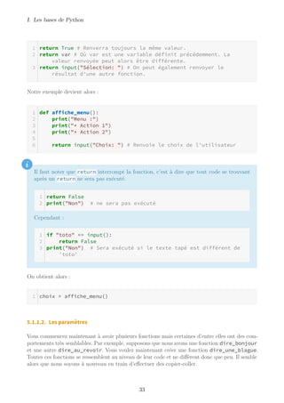 I. Les bases de Python
return True # Renverra toujours la même valeur.
return var # Où var est une variable définit précédemment. La
valeur renvoyée peut alors être différente.
return input("Sélection: ") # On peut également renvoyer le
résultat d'une autre fonction.
Notre exemple devient alors :
def affiche_menu():
print("Menu :")
print("* Action 1")
print("* Action 2")
return input("Choix: ") # Renvoie le choix de l'utilisateur
i
Il faut noter que return interrompt la fonction, c’est à dire que tout code se trouvant
après un return ne sera pas exécuté.
return False
print("Non") # ne sera pas exécuté
Cependant :
if "toto" == input():
return False
print("Non") # Sera exécuté si le texte tapé est différent de
'toto'
On obtient alors :
choix = affiche_menu()
5.1.1.2. Les paramètres
Vous commencez maintenant à avoir plusieurs fonctions mais certaines d’entre elles ont des com-
portements très semblables. Par exemple, supposons que nous avons une fonction dire_bonjour
et une autre dire_au_revoir. Vous voulez maintenant créer une fonction dire_une_blague.
Toutes ces fonctions se ressemblent au niveau de leur code et ne diffèrent donc que peu. Il semble
alors que nous soyons à nouveau en train d’effectuer des copier-coller.
33
 