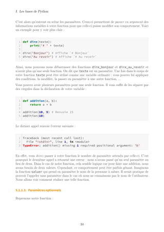 I. Les bases de Python
C’est alors qu’entrent en scène les paramètres. Ceux-ci permettent de passer en argument des
informations variables à votre fonction pour que celle-ci puisse modifier son comportement. Voici
un exemple pour y voir plus clair :
def dire(texte):
print('# ' + texte)
dire('Bonjour') # Affiche `# Bonjour`
dire('Au revoir') # Affiche `# Au revoir`
Ainsi, nous pouvons nous débarrasser des fonctions dire_bonjour et dire_au_revoir et
n’avoir plus qu’une seule fonction. On dit que texte est un paramètre. Une fois dans le corps de
votre fonction texte peut être utilisé comme une variable ordinaire : vous pouvez lui appliquer
des conditions, la modifier, la passer en paramètre à une autre fonction, ...
Vous pouvez avoir plusieurs paramètres pour une seule fonction. Il vous suﬃt de les séparer par
des virgules dans la déclaration de votre variable :
def addition(a, b):
return a + b
addition(10, 5) # Renvoie 15
addition(10)
Le dernier appel renvoie l’erreur suivante :
Traceback (most recent call last):
File "<stdin>", line 1, in <module>
TypeError: addition() missing 1 required positional argument: 'b'
En effet, vous devez passer à votre fonction le nombre de paramètre attendu par celle-ci. C’est
pourquoi le deuxième appel a retourné une erreur : nous n’avons passé qu’un seul paramètre au
lieu de deux. Dans le cas de notre fonction, cela semble logique car pour faire une addition, nous
avons besoin de deux valeurs. Cependant, ce comportement peut être parfois gênant. Imaginons
la fonction saluer qui prend en paramètre le nom de la personne à saluer. Il serait pratique de
pouvoir l’appeler sans paramètre dans le cas où nous ne connaissons pas le nom de l’utilisateur.
Nous allons voir comment réaliser une telle fonction.
5.1.1.3. Paramètres optionnels
Reprenons notre fonction :
34
 