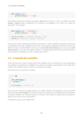 I. Les bases de Python
def saluer(nom):
print('Bonjour ' + nom)
Nous allons maintenant rendre le paramètre nom optionnel. Pour ce faire, on utilise la syntaxe
param = valeur dans la définition de la fonction, où valeur est la valeur par défaut du
paramètre. Un exemple :
def saluer(nom = 'Visiteur'):
print('Bonjour ' + nom)
saluer('Clem') # Affiche `Bonjour Clem`
saluer() # Affiche `Bonjour Visiteur`
Vous pouvez ajouter plusieurs paramètres optionnels, et même combiner paramètres optionnels
et obligatoires. La seule condition est que tous vos paramètres obligatoires doivent se trouver au
début, et tous ceux facultatifs à la fin, par exemple def fonction(a, b, c = 1) et non def
fonction(a, c = 1, b). On appelle signature la combinaison formée du nom de la fonction et
des paramètres, optionnels ou non, attendus par celle-ci.
5.2. La portée des variables
Vous avez peut-être essayé de faire passer des variables entre une fonction et votre programme
sans utiliser les arguments ou return. Il se peut que certains comportements vous aient alors
troublé. Nous allons essayer de percer ces mystères ensemble.
Commençons par un premier exemple :
a = 42
def affichage():
print(a)
affichage() # Affiche 42
Il se peut que vous soyez surpris du fait que malgré l’absence de paramètre, a soit accessible
dans la fonction affichage. Pour Python, nous avons déclaré une variable a puis notre fonction
a cherché à aﬃcher une variable nommée a. Python a alors utilisé la variable qu’il connaissait à
défaut de la trouver une en paramètre.
Continuons un peu notre exploration :
35
 