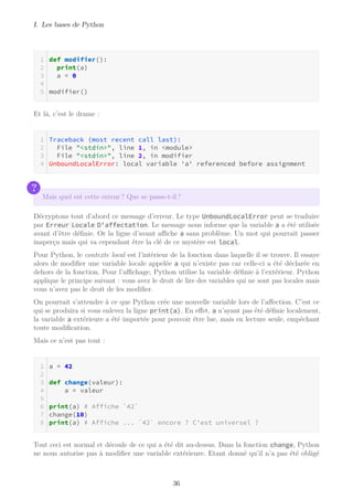I. Les bases de Python
def modifier():
print(a)
a = 0
modifier()
Et là, c’est le drame :
Traceback (most recent call last):
File "<stdin>", line 1, in <module>
File "<stdin>", line 2, in modifier
UnboundLocalError: local variable 'a' referenced before assignment
?
Mais quel est cette erreur ? Que se passe-t-il ?
Décryptons tout d’abord ce message d’erreur. Le type UnboundLocalError peut se traduire
par Erreur Locale D'affectation. Le message nous informe que la variable a a été utilisée
avant d’être définie. Or la ligne d’avant aﬃche a sans problème. Un mot qui pourrait passer
inaperçu mais qui va cependant être la clé de ce mystère est local.
Pour Python, le contexte local est l’intérieur de la fonction dans laquelle il se trouve. Il essaye
alors de modifier une variable locale appelée a qui n’existe pas car celle-ci a été déclarée en
dehors de la fonction. Pour l’aﬃchage, Python utilise la variable définie à l’extérieur. Python
applique le principe suivant : vous avez le droit de lire des variables qui ne sont pas locales mais
vous n’avez pas le droit de les modifier.
On pourrait s’attendre à ce que Python crée une nouvelle variable lors de l’affection. C’est ce
qui se produira si vous enlevez la ligne print(a). En effet, a n’ayant pas été définie localement,
la variable a extérieure a été importée pour pouvoir être lue, mais en lecture seule, empêchant
toute modification.
Mais ce n’est pas tout :
a = 42
def change(valeur):
a = valeur
print(a) # Affiche `42`
change(10)
print(a) # Affiche ... `42` encore ? C'est universel ?
Tout ceci est normal et découle de ce qui a été dit au-dessus. Dans la fonction change, Python
ne nous autorise pas à modifier une variable extérieure. Etant donné qu’il n’a pas été obligé
36
 