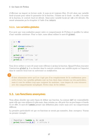 I. Les bases de Python
d’effectuer un import en lecture seule, le nom a est toujours libre. Il créé alors une variable
locale a ayant pour valeur le paramètre de la fonction. J’insiste sur le locale : en effet, à la sortie
de la fonction, le contexte local est détruit. Ainsi notre variable locale a = 10 a été détruite. On
aurait néanmoins pu la récupérer à l’aide d’un return.
5.2.1. Les variables globales
Il se peut que vous souhaitiez passer outre ce comportement de Python et modifier la valeur
d’une variable extérieure. Pour ce faire, nous allons utiliser le mot-clé global.
a = 42
def change(valeur):
global a
a = valeur
print(a) # Affiche `42`
change(10)
print(a) # Affiche `10`
Vous devez utiliser ce mot-clé avant toute référence à a dans la fonction. Quand Python rencontre
l’instruction global a, il va chercher dans le contexte extérieur une variable a puis va l’importer
dans le contexte local tout en autorisant sa modification.
!
Il faut néanmoins noter qu’il ne s’agit pas d’un remplacement de la combinaison para-
mètre/return. Les variables globales sont un bon choix dans certains cas très particuliers,
mais si vous les utilisez trop sans vraiment les maitriser, vous risquez de vous retrouver
avec des comportements inexpliqués. Évitez donc de les utiliser.
5.3. Les fonctions anonymes
Nous allons aborder une autre façon de définir une fonction. La syntaxe def est vraisemblable-
ment celle que vous utiliserez le plus mais, dans certains cas, elle peut être un peu longue et lourde.
À cet effet, le mot-clé lambda permet une définition plus courte mais avec un comportement
différent.
La première particularité est que ces fonctions ne seront pas nommées, donc anonymes. Voyons
un premier exemple :
fonction = lambda a, b: a**b
print(fonction(2,3)) # Affiche 8
37
 