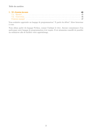 Table des matières
7. TP : Premier du nom 45
7.1. Enoncé . . . . . . . . . . . . . . . . . . . . . . . . . . . . . . . . . . . . . . . . . 45
7.2. Correction . . . . . . . . . . . . . . . . . . . . . . . . . . . . . . . . . . . . . . . 46
Contenu masqué . . . . . . . . . . . . . . . . . . . . . . . . . . . . . . . . . . . . . . 47
Vous souhaitez apprendre un langage de programmation ? À partir du début ? Alors bienvenue
à vous.
Nous allons parler du langage Python, comme l’indique le titre. Aucune connaissance d’un
quelconque autre langage de programmation n’est requise. Il est néanmoins conseillé de posséder
un ordinateur afin de faciliter votre apprentissage.
2
 