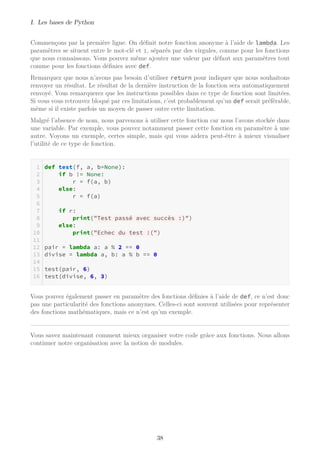 I. Les bases de Python
Commençons par la première ligne. On définit notre fonction anonyme à l’aide de lambda. Les
paramètres se situent entre le mot-clé et :, séparés par des virgules, comme pour les fonctions
que nous connaissons. Vous pouvez même ajouter une valeur par défaut aux paramètres tout
comme pour les fonctions définies avec def.
Remarquez que nous n’avons pas besoin d’utiliser return pour indiquer que nous souhaitons
renvoyer un résultat. Le résultat de la dernière instruction de la fonction sera automatiquement
renvoyé. Vous remarquerez que les instructions possibles dans ce type de fonction sont limitées.
Si vous vous retrouvez bloqué par ces limitations, c’est probablement qu’un def serait préférable,
même si il existe parfois un moyen de passer outre cette limitation.
Malgré l’absence de nom, nous parvenons à utiliser cette fonction car nous l’avons stockée dans
une variable. Par exemple, vous pouvez notamment passer cette fonction en paramètre à une
autre. Voyons un exemple, certes simple, mais qui vous aidera peut-être à mieux visualiser
l’utilité de ce type de fonction.
def test(f, a, b=None):
if b != None:
r = f(a, b)
else:
r = f(a)
if r:
print("Test passé avec succès :)")
else:
print("Echec du test :(")
pair = lambda a: a % 2 == 0
divise = lambda a, b: a % b == 0
test(pair, 6)
test(divise, 6, 3)
Vous pouvez également passer en paramètre des fonctions définies à l’aide de def, ce n’est donc
pas une particularité des fonctions anonymes. Celles-ci sont souvent utilisées pour représenter
des fonctions mathématiques, mais ce n’est qu’un exemple.
Vous savez maintenant comment mieux organiser votre code grâce aux fonctions. Nous allons
continuer notre organisation avec la notion de modules.
38
 