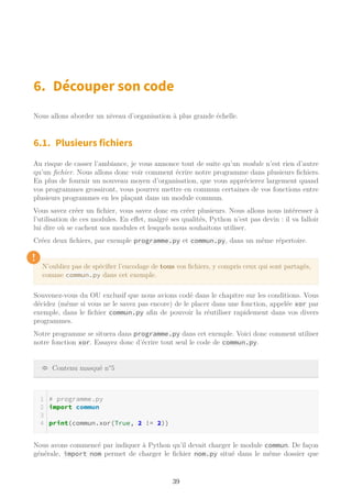 6. Découper son code
Nous allons aborder un niveau d’organisation à plus grande échelle.
6.1. Plusieurs fichiers
Au risque de casser l’ambiance, je vous annonce tout de suite qu’un module n’est rien d’autre
qu’un fichier. Nous allons donc voir comment écrire notre programme dans plusieurs fichiers.
En plus de fournir un nouveau moyen d’organisation, que vous apprécierez largement quand
vos programmes grossiront, vous pourrez mettre en commun certaines de vos fonctions entre
plusieurs programmes en les plaçant dans un module commun.
Vous savez créer un fichier, vous savez donc en créer plusieurs. Nous allons nous intéresser à
l’utilisation de ces modules. En effet, malgré ses qualités, Python n’est pas devin : il va falloir
lui dire où se cachent nos modules et lesquels nous souhaitons utiliser.
Créez deux fichiers, par exemple programme.py et commun.py, dans un même répertoire.
!
N’oubliez pas de spécifier l’encodage de tous vos fichiers, y compris ceux qui sont partagés,
comme commun.py dans cet exemple.
Souvenez-vous du OU exclusif que nous avions codé dans le chapitre sur les conditions. Vous
décidez (même si vous ne le savez pas encore) de le placer dans une fonction, appelée xor par
exemple, dans le fichier commun.py afin de pouvoir la réutiliser rapidement dans vos divers
programmes.
Notre programme se situera dans programme.py dans cet exemple. Voici donc comment utiliser
notre fonction xor. Essayez donc d’écrire tout seul le code de commun.py.
Contenu masqué n°5
# programme.py
import commun
print(commun.xor(True, 2 != 2))
Nous avons commencé par indiquer à Python qu’il devait charger le module commun. De façon
générale, import nom permet de charger le fichier nom.py situé dans le même dossier que
39
 