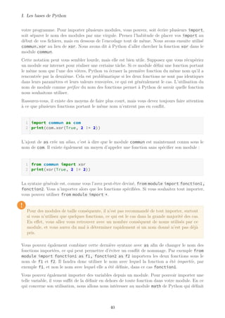 I. Les bases de Python
votre programme. Pour importer plusieurs modules, vous pouvez, soit écrire plusieurs import,
soit séparer le nom des modules par une virgule. Prenez l’habitude de placer vos import au
début de vos fichiers, mais en dessous de l’encodage tout de même. Nous avons ensuite utilisé
commun.xor au lieu de xor. Nous avons dit à Python d’aller chercher la fonction xor dans le
module commun.
Cette notation peut vous sembler lourde, mais elle est bien utile. Supposez que vous récupériez
un module sur internet pour réaliser une certaine tâche. Si ce module défini une fonction portant
le même nom que l’une des vôtres, Python va écraser la première fonction du même nom qu’il a
rencontrée par la deuxième. Cela est problématique si les deux fonctions ne sont pas identiques
dans leurs paramètres et leurs valeurs renvoyées, ce qui est généralement le cas. L’utilisation du
nom de module comme préfixe du nom des fonctions permet à Python de savoir quelle fonction
nous souhaitons utiliser.
Rassurez-vous, il existe des moyens de faire plus court, mais vous devez toujours faire attention
à ce que plusieurs fonctions portant le même nom n’entrent pas en conﬂit.
import commun as com
print(com.xor(True, 2 != 2))
L’ajout de as crée un alias, c’est à dire que le module commun est maintenant connu sous le
nom de com. Il existe également un moyen d’appeler une fonction sans spécifier son module :
from commun import xor
print(xor(True, 2 != 2))
La syntaxe générale est, comme vous l’avez peut-être deviné, from module import fonction1,
fonction2. Vous n’importez alors que les fonctions spécifiées. Si vous souhaitez tout importer,
vous pouvez utiliser from module import *.
!
Pour des modules de taille conséquente, il n’est pas recommandé de tout importer, surtout
si vous n’utilisez que quelques fonctions, ce qui est le cas dans la grande majorité des cas.
En effet, vous allez vous retrouver avec un nombre conséquent de noms utilisés par ce
module, et vous aurez du mal à déterminer rapidement si un nom donné n’est pas déjà
pris.
Vous pouvez également combiner cette dernière syntaxe avec as afin de changer le nom des
fonctions importées, ce qui peut permettre d’éviter un conﬂit de nommage. Par exemple from
module import fonction1 as f1, fonction2 as f2 importera les deux fonctions sous le
nom de f1 et f2. Il faudra donc utiliser le nom avec lequel la fonction a été importée, par
exemple f1, et non le nom avec lequel elle a été définie, dans ce cas fonction1.
Vous pouvez également importer des variables depuis un module. Pour pouvoir importer une
telle variable, il vous suﬃt de la définir en dehors de toute fonction dans votre module. En ce
qui concerne son utilisation, nous allons nous intéresser au module math de Python qui définit
40
 