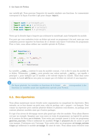 I. Les bases de Python
une variable pi. Nous pouvons l’importer de manière similaire aux fonctions. Le commentaire
correspond à la façon d’accéder à pi pour chaque import.
import math # print(math.pi)
import math as m # print(m.pi)
from math import pi # print(pi)
from math import * # print(pi)
Notez que la dernière ligne n’importe pas seulement la variable pi, mais l’intégralité du module.
Il se peut que vous souhaitiez écrire un fichier qui serait un programme à lui seul, mais que vous
souhaitiez pouvoir importer les fonctions de ce dernier sans lancer l’exécution du programme.
Pour ce faire, nous allons utiliser une variable spéciale de Python :
def fonction(a):
return a + 1
if __name__ == "__main__":
a = 1
while a < 5:
a = fonction(a)
La variable __name__ contient le nom du module courant, c’est à dire le nom du module de
ce fichier. Néanmoins, __name__ peut prendre une valeur spéciale, __main__, qui signifie «
principal », pour indiquer que ce module a été exécuté depuis la console. Ainsi dans notre
exemple, la boucle while ne sera prise en compte que si le fichier est exécuté et non importer.
i
De façon générale, les variables ou fonctions de la forme __abc__ correspondent à des
fonctions ou variables ayant une signification spéciale pour Python.
6.2. Des répertoires
Nous allons maintenant encore étendre notre organisation en conquérant les répertoires. Bien
entendu, on va leur donner un petit nom, celui de package, soit « paquet » en français. Tout
comme un répertoire peut contenir plusieurs fichiers et plusieurs sous-dossiers, un package peut
contenir plusieurs modules ainsi que d’autres packages.
Il s’agit d’un niveau de découpage encore plus grand que celui des modules. Nous allons illustrer
ceci par un exemple. Imaginez que vous soyez en train de programmer un logiciel de gestion
de la maison du futur pas si lointain. Vous seriez par exemple amené à écrire un programme
gestion_courses. Celui-ci utiliserait les modules frigo et placard afin de savoir ce qu’il
vous manque. Continuons avec l’arrosage. Vous auriez alors un programme arrosage_automa
tique qui utiliserait le module arrosage. Et ainsi de suite. Nous allons nous retrouver sous
41
 