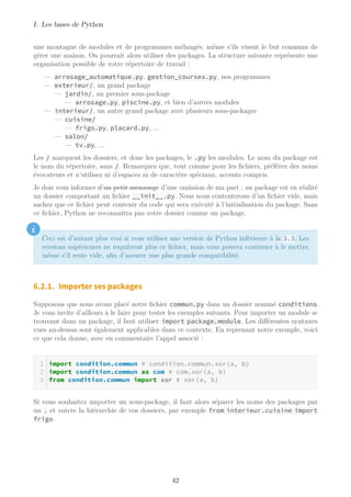 I. Les bases de Python
une montagne de modules et de programmes mélangés, même s’ils visent le but commun de
gérer une maison. On pourrait alors utiliser des packages. La structure suivante représente une
organisation possible de votre répertoire de travail :
— arrosage_automatique.py, gestion_courses.py, nos programmes
— exterieur/, un grand package
— jardin/, un premier sous-package
— arrosage.py, piscine.py, et bien d’autres modules
— interieur/, un autre grand package avec plusieurs sous-packages
— cuisine/
— frigo.py, placard.py, ...
— salon/
— tv.py, ...
Les / marquent les dossiers, et donc les packages, le .py les modules. Le nom du package est
le nom du répertoire, sans /. Remarquez que, tout comme pour les fichiers, préférez des noms
évocateurs et n’utilisez ni d’espaces ni de caractère spéciaux, accents compris.
Je dois vous informer d’un petit mensonge d’une omission de ma part : un package est en réalité
un dossier comportant un fichier __init__.py. Nous nous contenterons d’un fichier vide, mais
sachez que ce fichier peut contenir du code qui sera exécuté à l’initialisation du package. Sans
ce fichier, Python ne reconnaitra pas votre dossier comme un package.
i
Ceci est d’autant plus vrai si vous utilisez une version de Python inférieure à la 3.3. Les
versions supérieures ne requièrent plus ce fichier, mais vous pouvez continuer à le mettre,
même s’il reste vide, afin d’assurer une plus grande compatibilité.
6.2.1. Importer ses packages
Supposons que nous avons placé notre fichier commun.py dans un dossier nommé conditions.
Je vous invite d’ailleurs à le faire pour tester les exemples suivants. Pour importer un module se
trouvant dans un package, il faut utiliser import package.module. Les différentes syntaxes
vues au-dessus sont également applicables dans ce contexte. En reprenant notre exemple, voici
ce que cela donne, avec en commentaire l’appel associé :
import condition.commun # condition.commun.xor(a, b)
import condition.commun as com # com.xor(a, b)
from condition.commun import xor # xor(a, b)
Si vous souhaitez importer un sous-package, il faut alors séparer les noms des packages par
un . et suivre la hiérarchie de vos dossiers, par exemple from interieur.cuisine import
frigo.
42
 