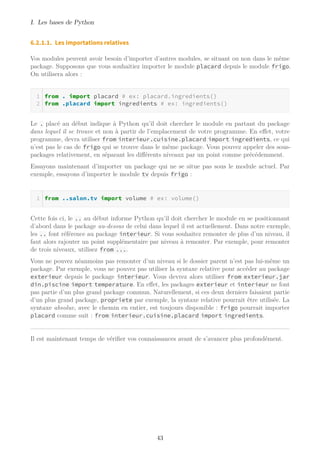 I. Les bases de Python
6.2.1.1. Les importations relatives
Vos modules peuvent avoir besoin d’importer d’autres modules, se situant ou non dans le même
package. Supposons que vous souhaitiez importer le module placard depuis le module frigo.
On utilisera alors :
from . import placard # ex: placard.ingredients()
from .placard import ingredients # ex: ingredients()
Le . placé au début indique à Python qu’il doit chercher le module en partant du package
dans lequel il se trouve et non à partir de l’emplacement de votre programme. En effet, votre
programme, devra utiliser from interieur.cuisine.placard import ingredients, ce qui
n’est pas le cas de frigo qui se trouve dans le même package. Vous pouvez appeler des sous-
packages relativement, en séparant les différents niveaux par un point comme précédemment.
Essayons maintenant d’importer un package qui ne se situe pas sous le module actuel. Par
exemple, essayons d’importer le module tv depuis frigo :
from ..salon.tv import volume # ex: volume()
Cette fois ci, le .. au début informe Python qu’il doit chercher le module en se positionnant
d’abord dans le package au-dessus de celui dans lequel il est actuellement. Dans notre exemple,
les .. font référence au package interieur. Si vous souhaitez remonter de plus d’un niveau, il
faut alors rajouter un point supplémentaire par niveau à remonter. Par exemple, pour remonter
de trois niveaux, utilisez from ....
Vous ne pouvez néanmoins pas remonter d’un niveau si le dossier parent n’est pas lui-même un
package. Par exemple, vous ne pouvez pas utiliser la syntaxe relative pour accéder au package
exterieur depuis le package interieur. Vous devrez alors utiliser from exterieur.jar
din.piscine import temperature. En effet, les packages exterieur et interieur ne font
pas partie d’un plus grand package commun. Naturellement, si ces deux derniers faisaient partie
d’un plus grand package, propriete par exemple, la syntaxe relative pourrait être utilisée. La
syntaxe absolue, avec le chemin en entier, est toujours disponible : frigo pourrait importer
placard comme suit : from interieur.cuisine.placard import ingredients.
Il est maintenant temps de vérifier vos connaissances avant de s’avancer plus profondément.
43
 