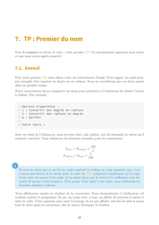 7. TP : Premier du nom
Vous le craigniez en rêviez, le voici : votre premier TP. Un entrainement opportun pour tester
ce que nous avons appris jusqu’ici.
7.1. Enoncé
Pour notre premier TP, nous allons coder un convertisseur d’angle. Pour rappel, un angle peut,
par exemple, être exprimé en degrés ou en radians. Nous ne considérons que ces deux unités
dans un premier temps.
Notre convertisseur devra comporter un menu pour permettre à l’utilisateur de choisir l’action
à réaliser. Par exemple :
Options disponibles :
1 : Convertir des degrés en radians
2 : Convertir des radians en degrés
q : Quitter
Votre choix :
Suite au choix de l’utilisateur, nous devrons alors, soit quitter, soit lui demander la valeur qu’il
souhaite convertir. Nous utiliserons les formules suivantes pour les conversions :
θdegrs = θradians ×
180
π
θradians = θdegrs ×
π
180
i
Si vous ne savez pas ce qu’est un angle exprimé en radian, ne vous inquiétez pas, vous
n’aurez pas besoin de le savoir pour la suite du TP, comprenez simplement qu’il s’agit
d’une unité de mesure d’un angle, de la même façon que le mètre et le millimètre sont des
unités de mesure d’une longueur. Pour passer d’une unité à une autre, nous utiliserons les
formules données ci-dessus.
Nous aﬃcherons ensuite le résultat de la conversion. Nous demanderons à l’utilisateur s’il
souhaite quitter le programme. Si oui, on coupe tout, si non, on aﬃche de nouveau le menu et
ainsi de suite. Cette question aura aussi l’avantage de ne pas aﬃcher une fois de plus le menu
tout de suite après la conversion, afin de mieux distinguer le résultat.
45
 