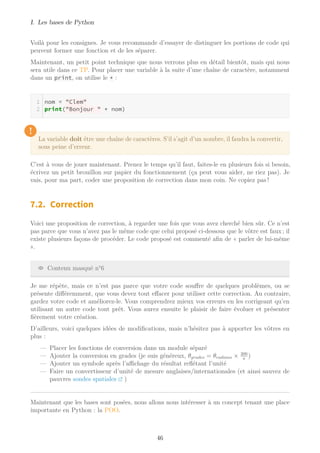 I. Les bases de Python
Voilà pour les consignes. Je vous recommande d’essayer de distinguer les portions de code qui
peuvent former une fonction et de les séparer.
Maintenant, un petit point technique que nous verrons plus en détail bientôt, mais qui nous
sera utile dans ce TP. Pour placer une variable à la suite d’une chaîne de caractère, notamment
dans un print, on utilise le + :
nom = "Clem"
print("Bonjour " + nom)
!
La variable doit être une chaîne de caractères. S’il s’agit d’un nombre, il faudra la convertir,
sous peine d’erreur.
C’est à vous de jouer maintenant. Prenez le temps qu’il faut, faites-le en plusieurs fois si besoin,
écrivez un petit brouillon sur papier du fonctionnement (ça peut vous aider, ne riez pas). Je
vais, pour ma part, coder une proposition de correction dans mon coin. Ne copiez pas !
7.2. Correction
Voici une proposition de correction, à regarder une fois que vous avez cherché bien sûr. Ce n’est
pas parce que vous n’avez pas le même code que celui proposé ci-dessous que le vôtre est faux ; il
existe plusieurs façons de procéder. Le code proposé est commenté afin de « parler de lui-même
».
Contenu masqué n°6
Je me répète, mais ce n’est pas parce que votre code souffre de quelques problèmes, ou se
présente différemment, que vous devez tout effacer pour utiliser cette correction. Au contraire,
gardez votre code et améliorez-le. Vous comprendrez mieux vos erreurs en les corrigeant qu’en
utilisant un autre code tout prêt. Vous aurez ensuite le plaisir de faire évoluer et présenter
fièrement votre création.
D’ailleurs, voici quelques idées de modifications, mais n’hésitez pas à apporter les vôtres en
plus :
— Placer les fonctions de conversion dans un module séparé
— Ajouter la conversion en grades (je suis généreux, θgrades = θradians × 200
π
)
— Ajouter un symbole après l’aﬃchage du résultat reﬂétant l’unité
— Faire un convertisseur d’unité de mesure anglaises/internationales (et ainsi sauvez de
pauvres sondes spatiales )
Maintenant que les bases sont posées, nous allons nous intéresser à un concept tenant une place
importante en Python : la POO.
46
 