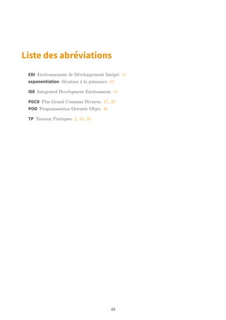 Liste des abréviations
EDI Environnement de Développement Intégré. 11
exponentiation élévation à la puissance. 10
IDE Integrated Development Environment. 11
PGCD Plus Grand Commun Diviseur. 27, 28
POO Programmation Orientée Objet. 46
TP Travaux Pratiques. 2, 45, 46
49
 
