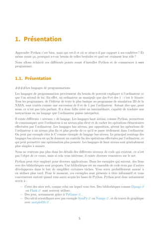 1. Présentation
Apprendre Python c’est bien, mais qui est-il et où se situe-t-il par rapport à ses confrères ? Et
même avant ça, pourquoi a-t-on besoin de telles bestioles et quel est vraiment leur rôle ?
Nous allons éclaircir ces différents points avant d’installer Python et de commencer à suer
programmer.
1.1. Présentation
####Les langages de programmations
Les langages de programmation proviennent du besoin de pouvoir expliquer à l’ordinateur ce
que l’on attend de lui. En effet, un ordinateur ne manipule que des 0 et des 1 : c’est le binaire.
Tous les programmes, de l’éditeur de texte le plus basique au programme de simulation 3D de la
NASA, sont traités comme une succession de 0 et de 1 par l’ordinateur. Autant dire que, pour
nous, ce n’est pas très parlant. Il a donc fallu créer un intermédiaire, capable de traduire nos
instructions en un langage que l’ordinateur puisse interpréter.
Il existe différents « niveaux » de langage. Les langages haut niveau, comme Python, permettent
de communiquer avec l’ordinateur à un niveau plus élevé et de cacher les opérations élémentaires
effectuées par l’ordinateur. Les langages bas niveau, par opposition, gèrent les opérations de
l’ordinateur à un niveau plus fin et plus proche de ce qu’il se passe réellement dans l’ordinateur.
On peut par exemple citer le C comme exemple de langage bas niveau. Le principal avantage des
langages bas niveau est qu’ils donnent un contrôle fin des opérations effectuées par l’ordinateur, ce
qui peut permettre une optimisation plus poussée. Les langages de haut niveau sont généralement
plus simples à manier.
Nous ne rentrons pas plus dans les détails des différents niveaux de code qui existent, ce n’est
pas l’objet de ce cours, mais si cela vous intéresse, il existe diverses ressources sur le net.
Python peut être employé pour diverses applications. Dans les exemples qui suivent, des liens
vers des bibliothèques sont proposés. Une bibliothèque est un ensemble de code écris par d’autres
développeurs dans le but de simplifier certaines tâches. Vous serez probablement amené à
en utiliser plus tard. Pour le moment, ces exemples sont présents à titre informatif et vous
concerneront surtout quand vous aurez acquis les bases de Python. Python peut donc notamment
servir à :
— Créer des sites web, comme celui sur lequel vous êtes. Des bibliothèques comme Django
ou Flask sont souvent utiliser.
— Des jeux, notamment grâce à PyGame .
— Du calcul scientifiques avec par exemple SymPy ou Numpy , et du tracer de graphique
avec matplotlib .
5
 