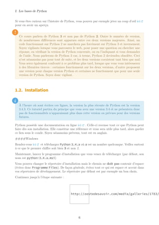 I. Les bases de Python
Si vous êtes curieux sur l’histoire de Python, vous pouvez par exemple jetez un coup d’œil ici
pour en avoir un aperçu.
!
Ce cours parlera de Python 3 et non pas de Python 2. Outre le numéro de version,
de nombreuses différences sont apparues entre ces deux versions majeures. Ainsi, un
code fonctionnant sur Python 2 ne marchera pas forcément sur Python 3 et inversement.
Soyez vigilants lorsque vous parcourez le web, pour poser une question ou chercher une
réponse, en vérifiant la version de Python concernée, ou en l’indiquant si vous demandez
de l’aide. Nous parlerons de Python 3 car, à terme, Python 2 deviendra obsolète. Ceci
n’est néanmoins pas pour tout de suite, et les deux versions coexistent tant bien que mal.
Vous serez également confronté à ce problème plus tard, lorsque que vous vous intéresserez
à des librairies tierces : certaines fonctionnent sur les deux versions, d’autre proposent
une version pour chaque version Python et certaines ne fonctionnent que pour une seule
version de Python. Soyez donc vigilant.
1.2. Installation
i
À l’heure où sont écrites ces lignes, la version la plus récente de Python est la version
3.4.3. Ce tutoriel partira du principe que vous avez une version 3.4 et ne présentera donc
pas de fonctionnalités n’apparaissant plus dans cette version ou prévues pour des versions
futures.
Python possède une documentation en ligne ici . Celle-ci recense tout ce que Python peut
faire dès son installation. Elle constitue une référence et vous sera utile plus tard, alors garder
ce lien sous le coude. Soyez néanmoins prévenu, tout est en anglais.
####Windows
Rendez-vous ici et téléchargez Python 3.4.a où a est un nombre quelconque. Veillez surtout
à ce que le premier chiffre soit bien 3 et non 2.
Maintenant, lancez le programme d’installation que vous venez de télécharger (par défaut, son
nom est python-3.4.a.msi)
Vous pouvez changer le répertoire d’installation mais le chemin ne doit pas contenir d’espace
(évitez donc Programme Files). De façon générale, évitez tout ce qui est espace et accent dans
vos répertoires de développement. Le répertoire par défaut est par exemple un bon choix.
Continuez jusqu’à l’étape suivante :
http://zestedesavoir.com/media/galleries/1783/
6
 