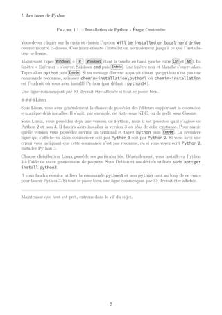 I. Les bases de Python
Figure 1.1. – Installation de Python - Étape Customize
Vous devez cliquer sur la croix et choisir l’option Will be installed on local hard drive
comme montré ci-dessus. Continuez ensuite l’installation normalement jusqu’à ce que l’installa-
teur se ferme.
Maintenant tapez Windows + R ( Windows étant la touche en bas à gauche entre Ctrl et Alt ). La
fenêtre « Exécuter » s’ouvre. Saisissez cmd puis Entrée . Une fenêtre noir et blanche s’ouvre alors.
Tapez alors python puis Entrée . Si un message d’erreur apparait disant que python n’est pas une
commande reconnue, saisissez chemin-installationpython où chemin-installation
est l’endroit où vous avez installé Python (par défaut : python34).
Une ligne commençant par >> devrait être aﬃchée si tout se passe bien.
####Linux
Sous Linux, vous avez généralement la chance de posséder des éditeurs supportant la coloration
syntaxique déjà installés. Il s’agit, par exemple, de Kate sous KDE, ou de gedit sous Gnome.
Sous Linux, vous possédez déjà une version de Python, mais il est possible qu’il s’agisse de
Python 2 et non 3. Il faudra alors installer la version 3 en plus de celle existante. Pour savoir
quelle version vous possédez ouvrez un terminal et tapez python puis Entrée . La première
ligne qui s’aﬃche va alors commencer soit par Python 3 soit par Python 2. Si vous avez une
erreur vous indiquant que cette commande n’est pas reconnue, ou si vous voyez écrit Python 2,
installez Python 3.
Chaque distribution Linux possède ses particularités. Généralement, vous installerez Python
3 à l’aide de votre gestionnaire de paquets. Sous Debian et ses dérivés utilisez sudo apt-get
install python3.
Il vous faudra ensuite utiliser la commande python3 et non python tout au long de ce cours
pour lancer Python 3. Si tout se passe bien, une ligne commençant par >> devrait être aﬃchée.
Maintenant que tout est prêt, entrons dans le vif du sujet.
7
 