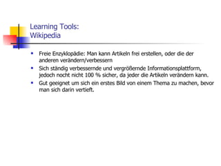 Learning Tools: Wikipedia Freie Enzyklopädie: Man kann Artikeln frei erstellen, oder die der anderen verändern/verbessern Sich ständig verbessernde und vergrößernde Informationsplattform, jedoch nocht nicht 100 % sicher, da jeder die Artikeln verändern kann. Gut geeignet um sich ein erstes Bild von einem Thema zu machen, bevor man sich darin vertieft. 