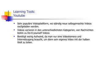 Learning Tools: Youtube Sehr populäre Videoplattform, wo ständig neue selbsgemachte Videos raufgeladen werden. Videos variieren in den unterschiedlichsten Kategorien, von Nachrichten bishin zu Do-it-yourself Videos Benötigt wenig Aufwand, da man nur eine Videokamera und Internetzugang braucht, um dann sein eigenes Video mit der halben Welt zu teilen. 