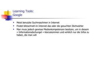 Learning Tools: Google Meist benutzte Suchmaschinen in Internet Findet blitzschnell im Internet das oder die gesuchten Stichwörter Man muss jedoch gewisse Medienkompetenzen besitzen, um in diesem « Informationsdschungel » klarzukommen und wirklich nur die Infos zu haben, die man will 