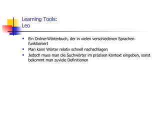 Learning Tools: Leo Ein Online-Wörterbuch, der in vielen verschiedenen Sprachen funktioniert Man kann Wörter relativ schnell nachschlagen Jedoch muss man die Suchwörter im präzisen Kontext eingeben, sonst bekommt man zuviele Definitionen 