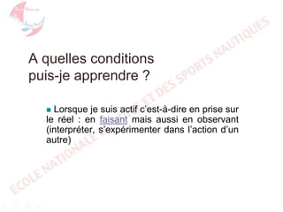 A quelles conditions
puis-je apprendre ?
Lorsque je suis actif c’est-à-dire en prise sur
le réel : en faisant mais aussi en observant
(interpréter, s’expérimenter dans l’action d’un
autre)


 
