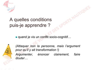 A quelles conditions
puis-je apprendre ?


quand je vis un conflit socio-cognitif…

(Attaquer non la personne, mais l’argument
pour qu’il y ait transformation !)
Argumenter, énoncer clairement, faire
douter…

 
