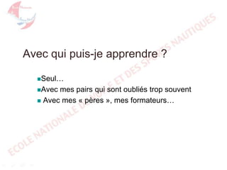 Avec qui puis-je apprendre ?
Seul…
Avec

mes pairs qui sont oubliés trop souvent
 Avec mes « pères », mes formateurs…

 
