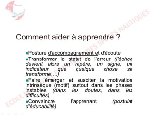 Comment aider à apprendre ?
d’accompagnement et d’écoute
Transformer le statut de l’erreur (l’échec
devient alors un repère, un signe, un
indicateur
que
quelque
chose
se
transforme….)
Faire émerger et susciter la motivation
intrinsèque (motif) surtout dans les phases
instables (dans les doutes, dans les
difficultés)
Convaincre
l’apprenant
(postulat
d’éducabilité)
Posture

 