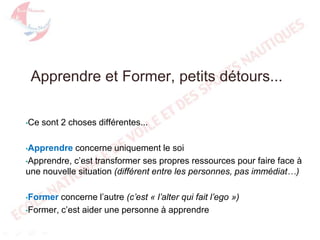 Apprendre et Former, petits détours...
•Ce

sont 2 choses différentes...

•Apprendre

concerne uniquement le soi
•Apprendre, c’est transformer ses propres ressources pour faire face à
une nouvelle situation (différent entre les personnes, pas immédiat…)
concerne l’autre (c’est « l’alter qui fait l’ego »)
•Former, c’est aider une personne à apprendre
•Former

 