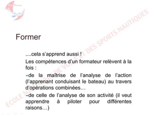 Former
....cela s’apprend aussi !
Les compétences d’un formateur relèvent à la
fois :
de la maîtrise de l’analyse de l’action
(l’apprenant conduisant le bateau) au travers
d’opérations combinées…
de celle de l’analyse de son activité (il veut
apprendre à piloter pour différentes
raisons…)

 