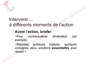 Intervenir…
à différents moments de l’action
Avant l’action, briefer
Pour

contractualiser

(évaluation

par

exemple)
Rappeler
quelques repères, quelques
consignes et/ou solutions essentielles pour
réussir !

 
