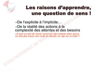 Les raisons d’apprendre,
une question de sens !
De

l’explicite à l’implicite…
De la réalité des actions à la
complexité des attentes et des besoins
A

quoi ça sert de savoir suivre un cap compas alors que je
ne sais pas tracer une route et calculer un cap sur la carte ?

 