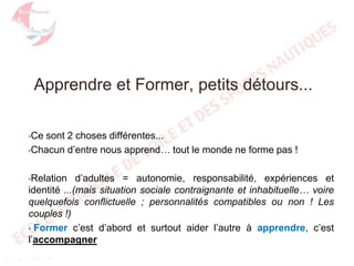 Apprendre et Former, petits détours...
•Ce

sont 2 choses différentes...
•Chacun d’entre nous apprend… tout le monde ne forme pas !
d’adultes = autonomie, responsabilité, expériences et
identité ...(mais situation sociale contraignante et inhabituelle… voire
quelquefois conflictuelle ; personnalités compatibles ou non ! Les
couples !)
• Former c’est d’abord et surtout aider l’autre à apprendre, c’est
l’accompagner
•Relation

 