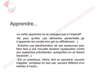 Apprendre...
verbe apprendre ne se conjugue pas à l’impératif
•Ne peut qu’être une démarche personnelle...(je
n’apprends rien contre mon gré ou difficilement…)
• Entraîne une transformation de ses ressources pour
faire face à une nouvelle situation (quelquefois contre
ses ressources précédentes, quelquefois en se faisant
bousculer...)
• Est un processus, intime, lent ou spontané, souvent
irrégulier, complexe en tout cas, souvent différent d’un
individu à l’autre...
•Le

 