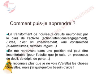 Comment puis-je apprendre ?
En

transformant de nouveaux circuits neuronaux par
le biais de l’activité (action/intentions/engagement).
L’idée, c’est un cheminement, une construction
(automatismes, routines, règles…)
En me retrouvant dans une position qui peut être
inconfortable (pour l’adulte que je suis, un processus
de deuil, de dépit, de perte…)
Je reconnais plus que je ne vois (Varella) les choses
nouvelles, mais j’ai quelquefois besoin d’aide !

 