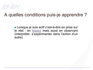  Lorsque je suis actif c’est-à-dire en prise sur
le réel : en faisant mais aussi en observant
(interpréter, s’expérimenter dans l’action d’un
autre)
A quelles conditions puis-je apprendre ?
 