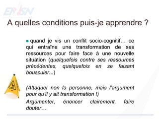 A quelles conditions puis-je apprendre ?
 quand je vis un conflit socio-cognitif… ce
qui entraîne une transformation de ses
ressources pour faire face à une nouvelle
situation (quelquefois contre ses ressources
précédentes, quelquefois en se faisant
bousculer...)
(Attaquer non la personne, mais l’argument
pour qu’il y ait transformation !)
Argumenter, énoncer clairement, faire
douter…
 