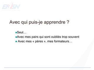 Avec qui puis-je apprendre ?
Seul…
Avec mes pairs qui sont oubliés trop souvent
 Avec mes « pères », mes formateurs…
 