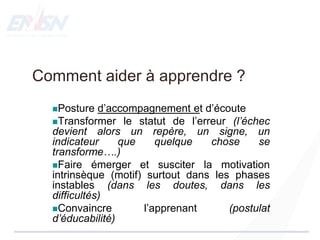 Comment aider à apprendre ?
Posture d’accompagnement et d’écoute
Transformer le statut de l’erreur (l’échec
devient alors un repère, un signe, un
indicateur que quelque chose se
transforme….)
Faire émerger et susciter la motivation
intrinsèque (motif) surtout dans les phases
instables (dans les doutes, dans les
difficultés)
Convaincre l’apprenant (postulat
d’éducabilité)
 