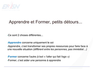 Apprendre et Former, petits détours...
•Ce sont 2 choses différentes...
•Apprendre concerne uniquement le soi
•Apprendre, c’est transformer ses propres ressources pour faire face à
une nouvelle situation (différent entre les personnes, pas immédiat…)
•Former concerne l’autre (c’est « l’alter qui fait l’ego »)
•Former, c’est aider une personne à apprendre
 